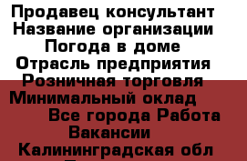 Продавец-консультант › Название организации ­ Погода в доме › Отрасль предприятия ­ Розничная торговля › Минимальный оклад ­ 60 000 - Все города Работа » Вакансии   . Калининградская обл.,Приморск г.